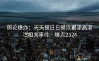 舆论爆炸：天天摸日日摸狠狠添高潮喷相关事件 · 爆点2524