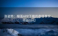 涨姿势：榴莲APP下载的奇怪事实 · 特辑6842