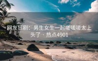 网友狂刷：男生女生一起嗟嗟嗟太上头了 · 热点4901