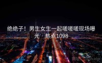 绝绝子！男生女生一起嗟嗟嗟现场曝光 · 热点1098