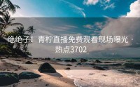 绝绝子！青柠直播免费观看现场曝光 · 热点3702