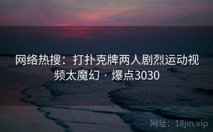 网络热搜:打扑克牌两人剧烈运动视频太魔幻 · 爆点3030 网络热搜:打扑克牌两人剧烈运动视频太魔幻 · 爆点3030