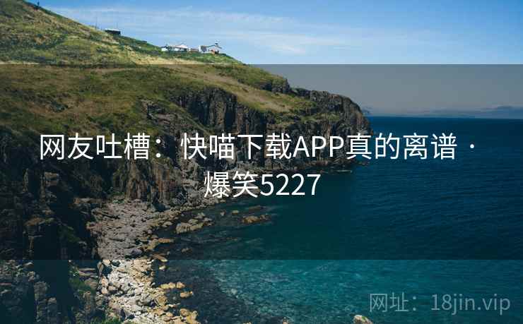 网友吐槽:快喵下载APP真的离谱 · 爆笑5227 网友吐槽:快喵下载APP真的离谱 · 爆笑5227
